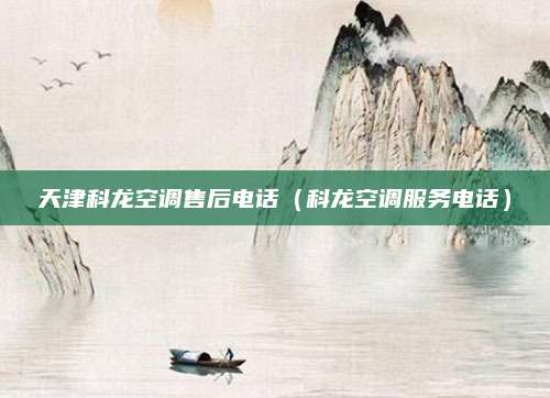 天津科龙空调售后电话（科龙空调服务电话）