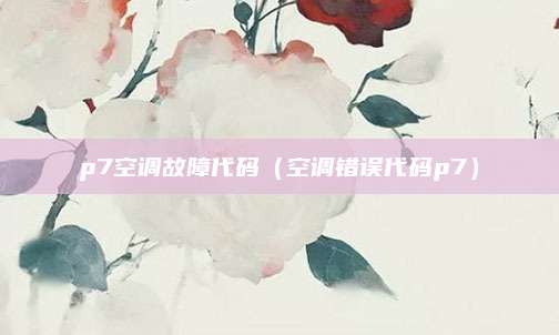 p7空调故障代码(空调错误代码p7)