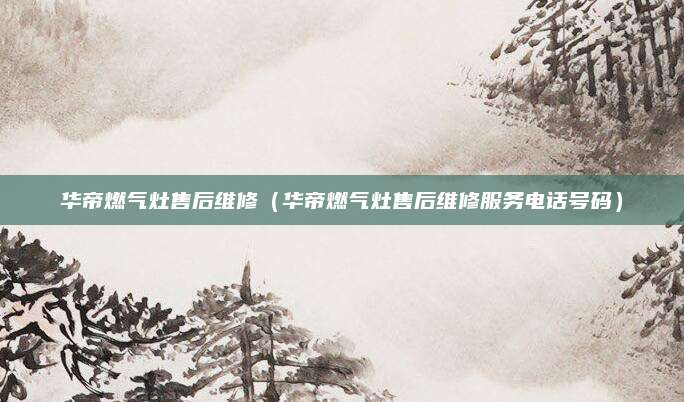 华帝燃气灶售后维修（华帝燃气灶售后维修服务电话号码）