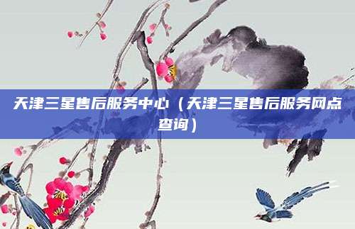 天津三星售后服务中心(天津三星售后服务网点查询)