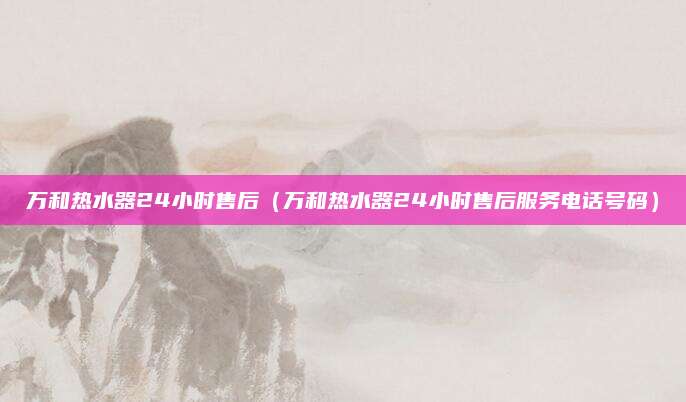 万和热水器24小时售后（万和热水器24小时售后服务电话号码）