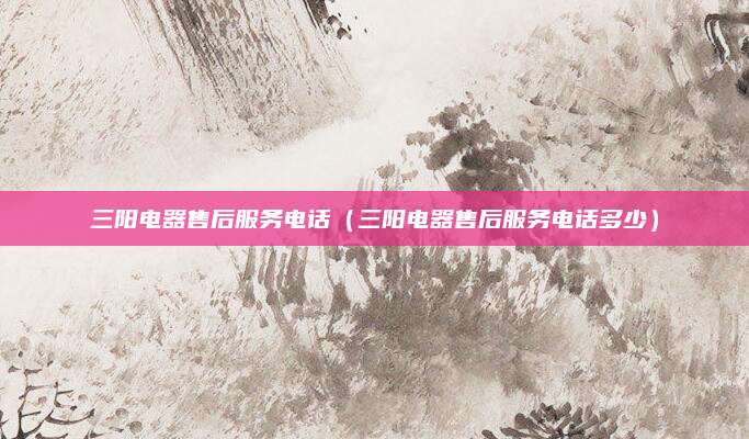 三阳电器售后服务电话(三阳电器售后服务电话多少)