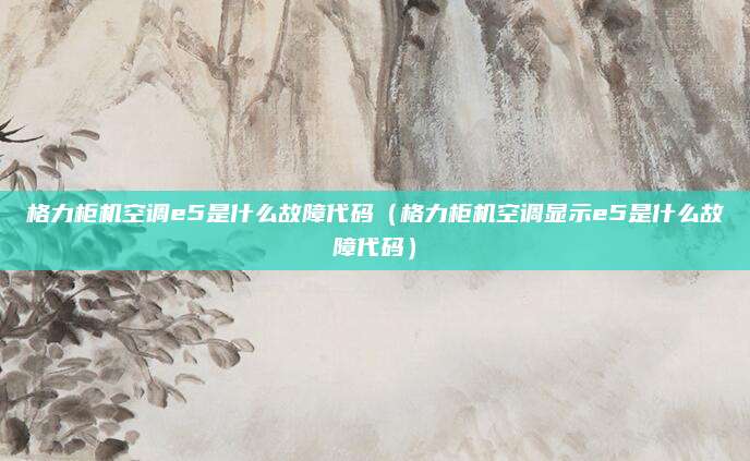 格力柜机空调e5是什么故障代码(格力柜机空调显示e5是什么故障代码)