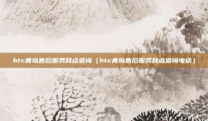 htc青岛售后服务网点查询(htc青岛售后服务网点查询电话)