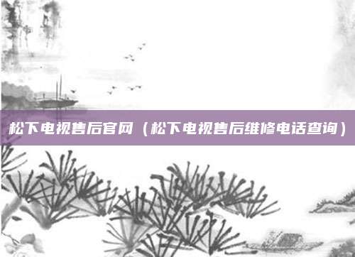 松下电视售后官网(松下电视售后维修电话查询)
