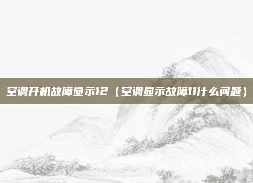 空调开机故障显示12（空调显示故障11什么问题）
