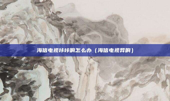 海信电视咔咔响怎么办(海信电视异响)