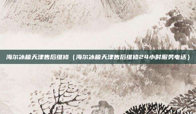 海尔冰箱天津售后维修（海尔冰箱天津售后维修24小时服务电话）