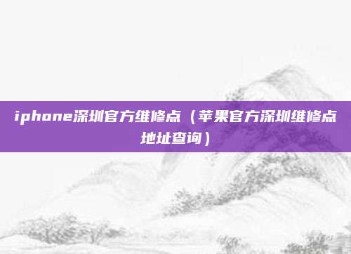 iphone深圳官方维修点（苹果官方深圳维修点地址查询）