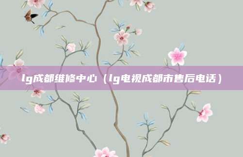 lg成都维修中心(lg电视成都市售后电话)