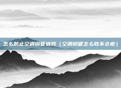 怎么防止空调铜管被剪(空调铜管怎么收不会瘪)