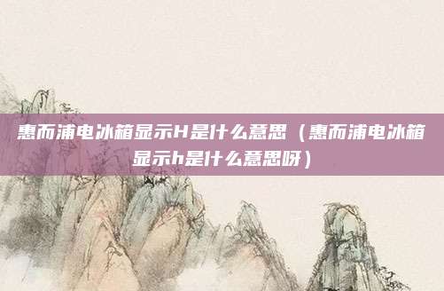 惠而浦电冰箱显示H是什么意思(惠而浦电冰箱显示h是什么意思呀)