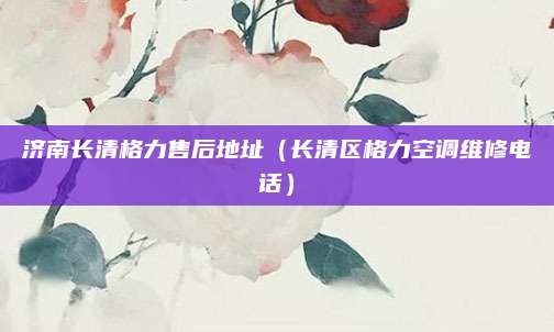 济南长清格力售后地址(长清区格力空调维修电话)