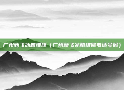 广州新飞冰箱维修(广州新飞冰箱维修电话号码)