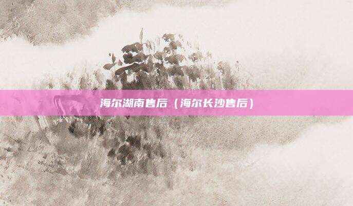海尔湖南售后(海尔长沙售后)