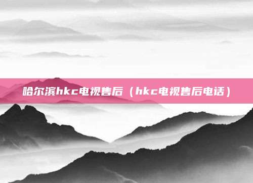 哈尔滨hkc电视售后(hkc电视售后电话)