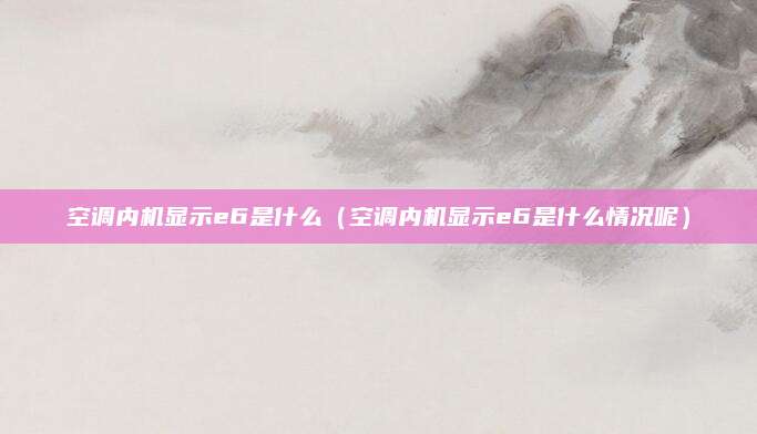 空调内机显示e6是什么(空调内机显示e6是什么情况呢)