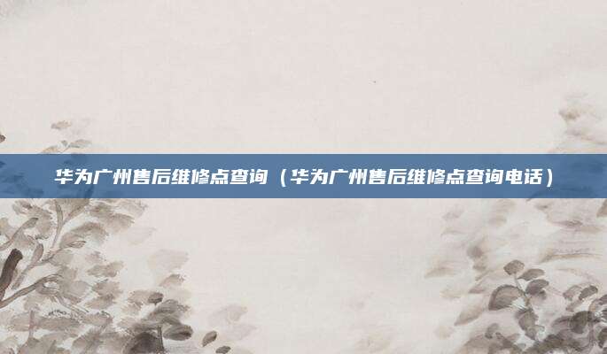 华为广州售后维修点查询(华为广州售后维修点查询电话)