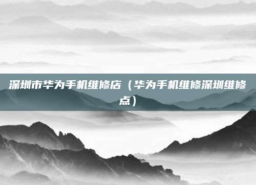 深圳市华为手机维修店（华为手机维修深圳维修点）