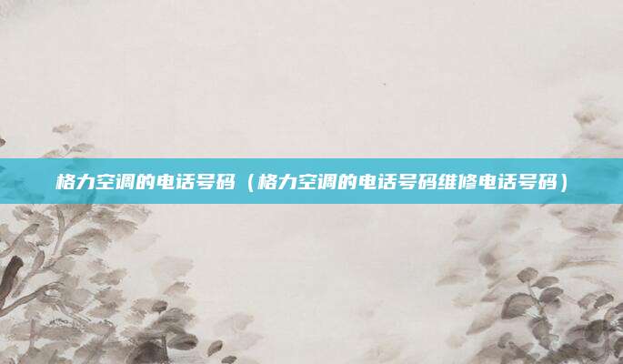 格力空调的电话号码(格力空调的电话号码维修电话号码)