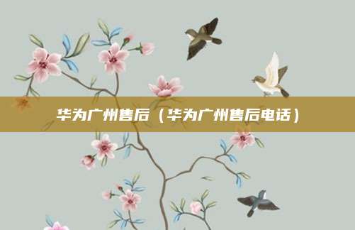 华为广州售后（华为广州售后电话）
