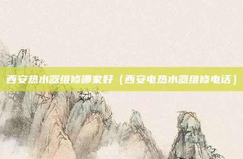 西安热水器维修哪家好（西安电热水器维修电话）
