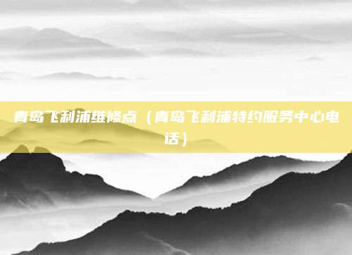 青岛飞利浦维修点（青岛飞利浦特约服务中心电话）