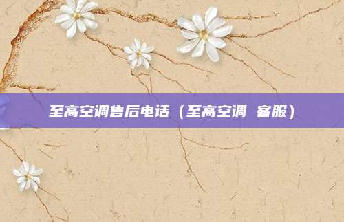 至高空调售后电话(至高空调 客服)