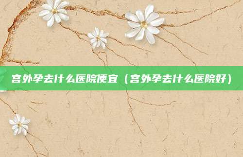 宫外孕去什么医院便宜（宫外孕去什么医院好）
