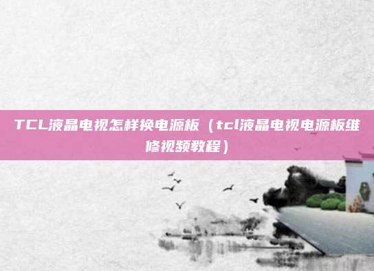 TCL液晶电视怎样换电源板（tcl液晶电视电源板维修视频教程）