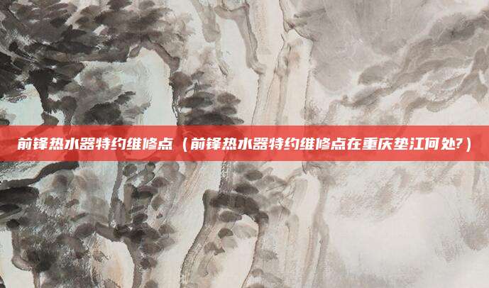 前锋热水器特约维修点(前锋热水器特约维修点在重庆垫江何处?)