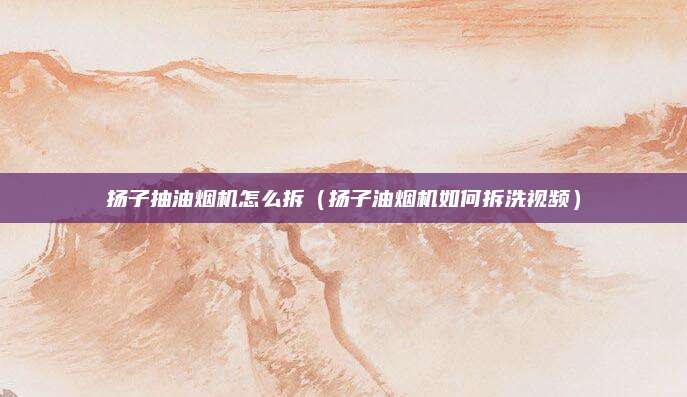 扬子抽油烟机怎么拆(扬子油烟机如何拆洗视频)
