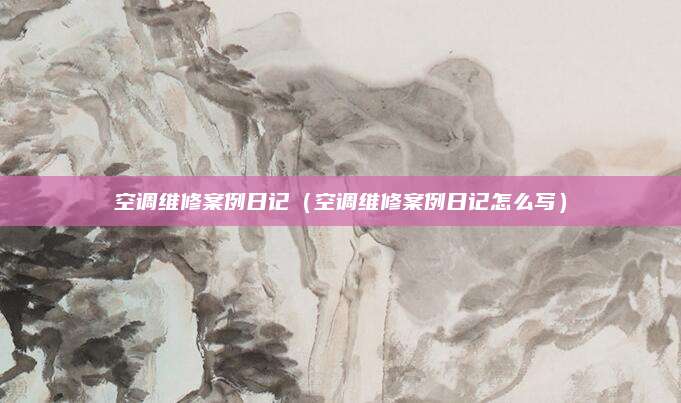 空调维修案例日记(空调维修案例日记怎么写)