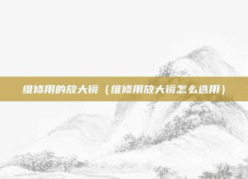维修用的放大镜（维修用放大镜怎么选用）