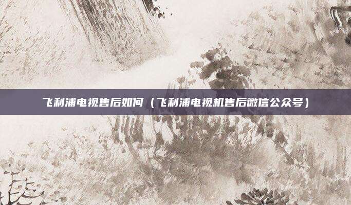 飞利浦电视售后如何(飞利浦电视机售后微信公众号)