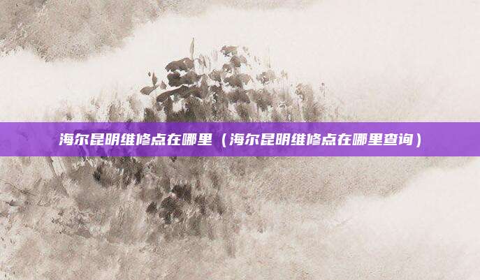 海尔昆明维修点在哪里（海尔昆明维修点在哪里查询）