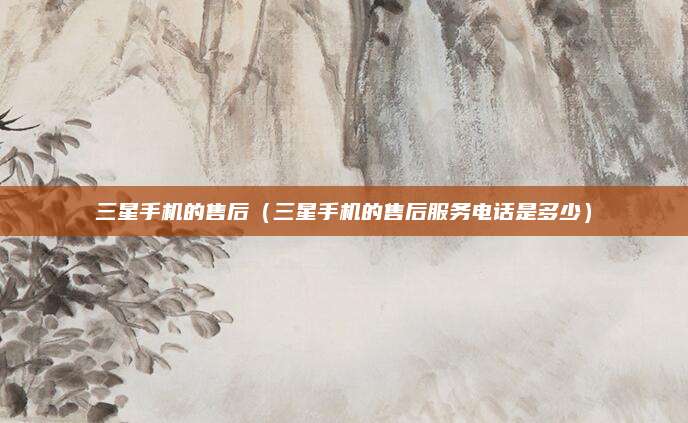 三星手机的售后(三星手机的售后服务电话是多少)