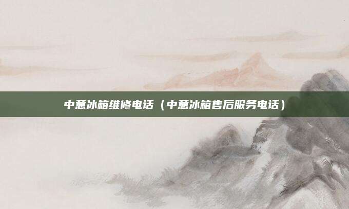 中意冰箱维修电话(中意冰箱售后服务电话)