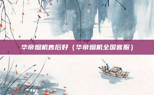 华帝烟机售后好(华帝烟机全国客服)