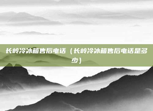 长岭冷冰箱售后电话（长岭冷冰箱售后电话是多少）