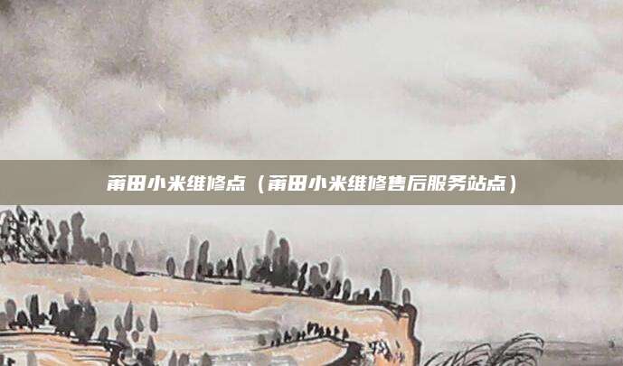 莆田小米维修点(莆田小米维修售后服务站点)