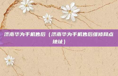 济南华为手机售后(济南华为手机售后维修网点地址)