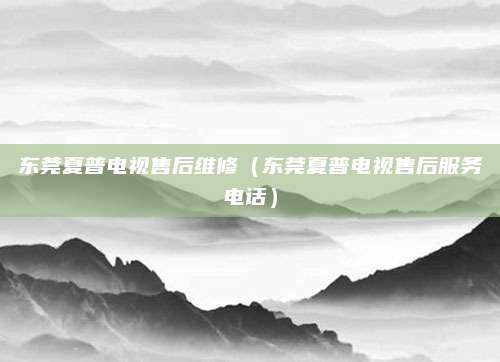东莞夏普电视售后维修（东莞夏普电视售后服务电话）