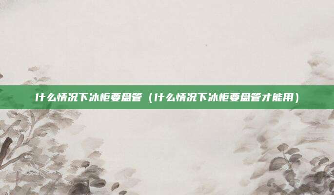 什么情况下冰柜要盘管(什么情况下冰柜要盘管才能用)