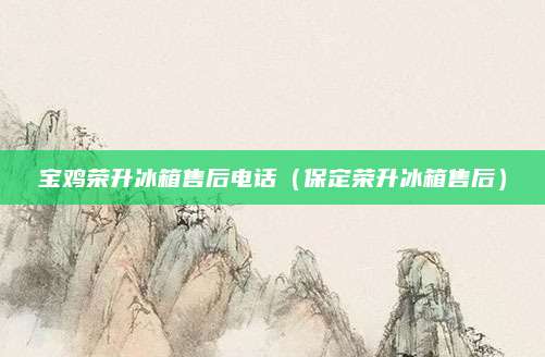宝鸡荣升冰箱售后电话（保定荣升冰箱售后）
