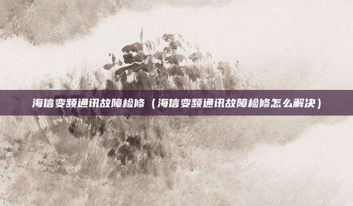 海信变频通讯故障检修（海信变频通讯故障检修怎么解决）
