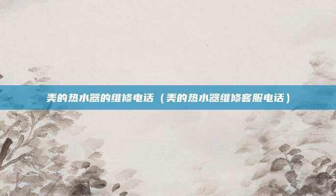 美的热水器的维修电话(美的热水器维修客服电话)