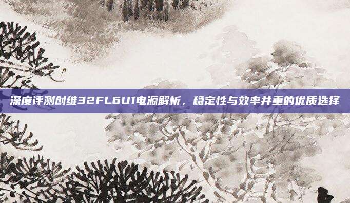 深度评测创维32FL6U1电源解析,稳定性与效率并重的优质选择