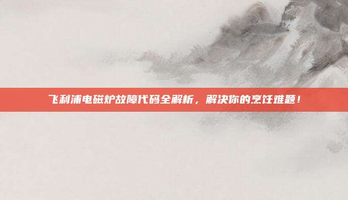 飞利浦电磁炉故障代码全解析,解决你的烹饪难题!