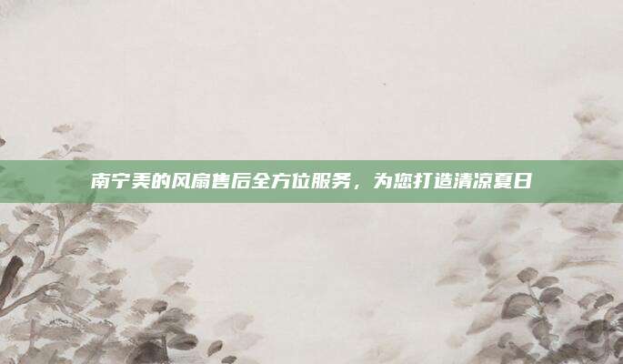 南宁美的风扇售后全方位服务，为您打造清凉夏日